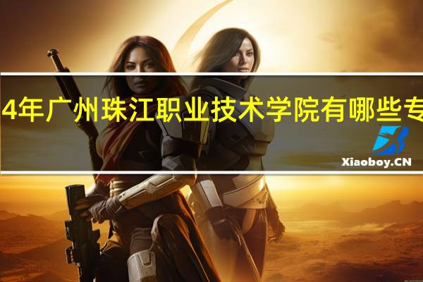 2024年广州珠江职业技术学院有哪些专业比较好