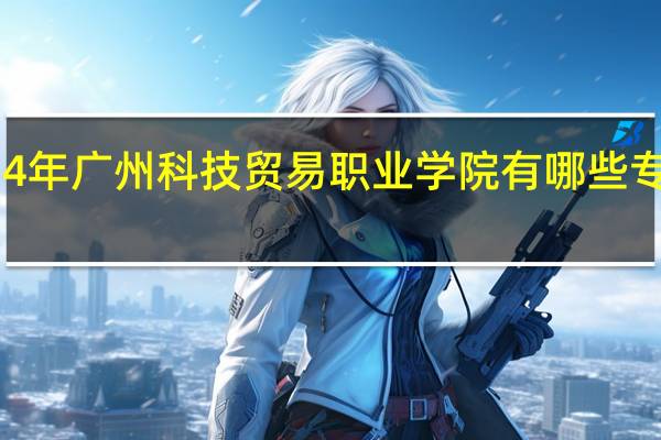 2024年广州科技贸易职业学院有哪些专业比较好