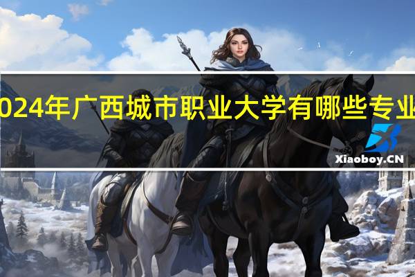 2024年广西城市职业大学有哪些专业比较好