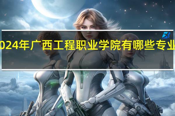 2024年广西工程职业学院有哪些专业比较好