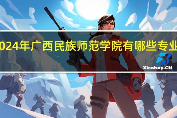 2024年广西民族师范学院有哪些专业比较好