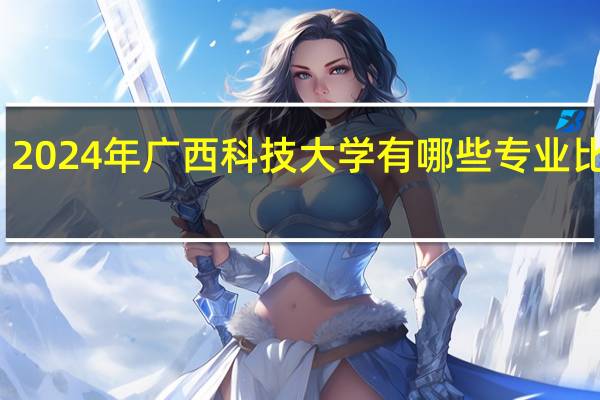 2024年广西科技大学有哪些专业比较好