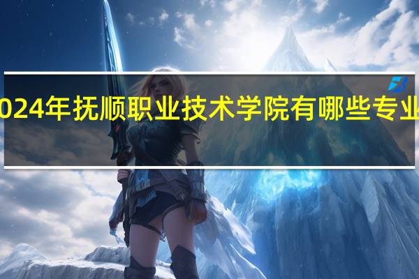 2024年抚顺职业技术学院有哪些专业比较好