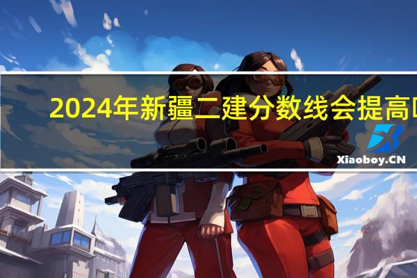 2024年新疆二建分数线会提高吗