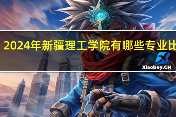 2024年新疆理工学院有哪些专业比较好