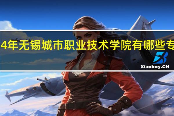 2024年无锡城市职业技术学院有哪些专业比较好