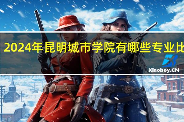 2024年昆明城市学院有哪些专业比较好