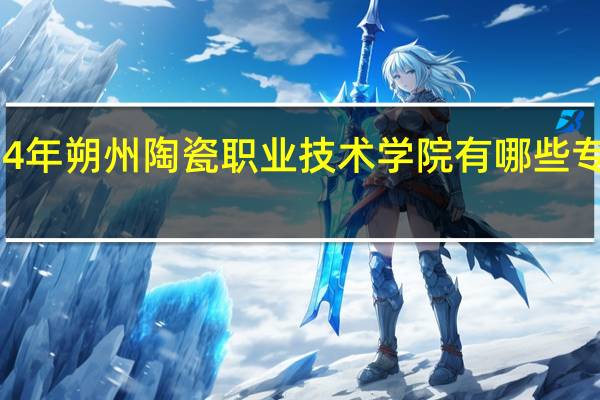 2024年朔州陶瓷职业技术学院有哪些专业比较好