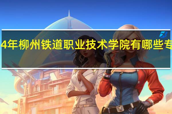 2024年柳州铁道职业技术学院有哪些专业比较好
