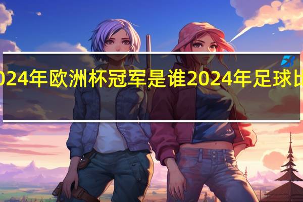 2024年欧洲杯冠军是谁 2024年足球比赛赛事