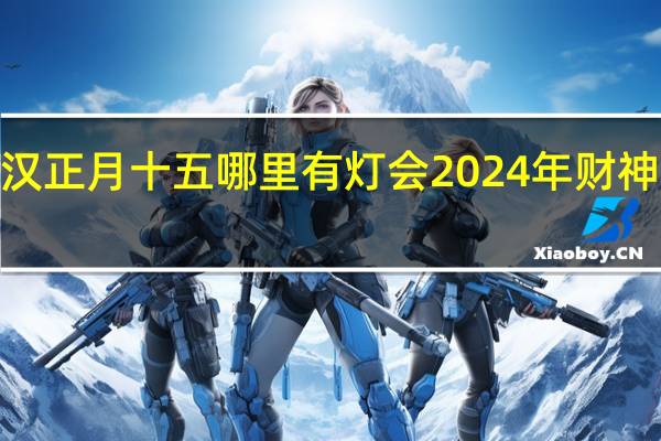 2024年武汉正月十五哪里有灯会 2024年财神爷面朝哪个方向