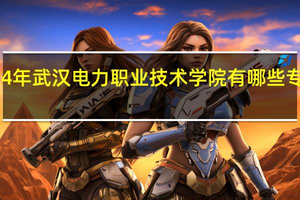 2024年武汉电力职业技术学院有哪些专业比较好