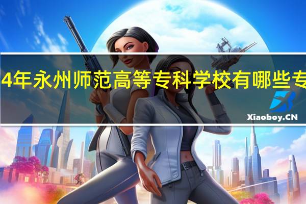 2024年永州师范高等专科学校有哪些专业比较好