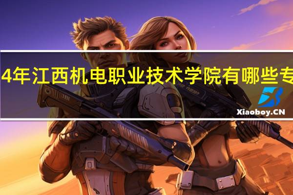 2024年江西机电职业技术学院有哪些专业比较好