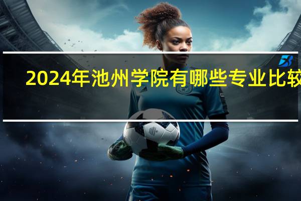 2024年池州学院有哪些专业比较好