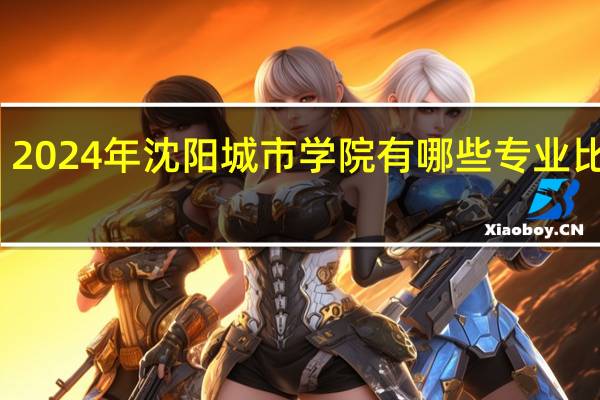 2024年沈阳城市学院有哪些专业比较好