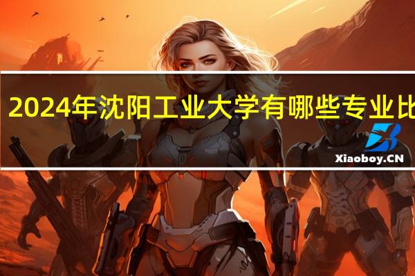 2024年沈阳工业大学有哪些专业比较好