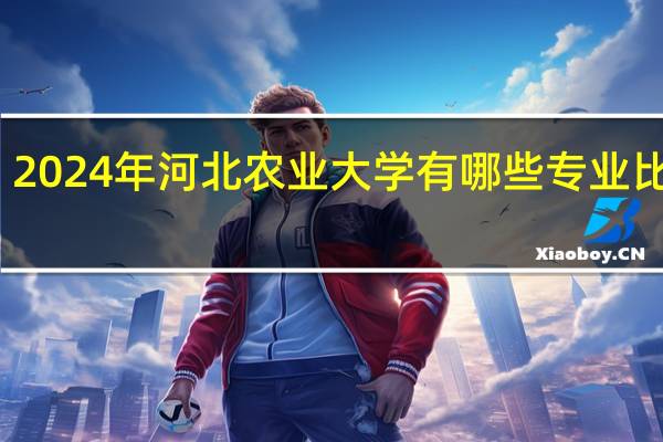 2024年河北农业大学有哪些专业比较好