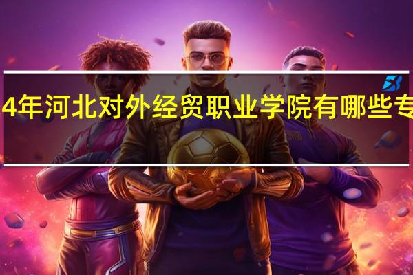 2024年河北对外经贸职业学院有哪些专业比较好