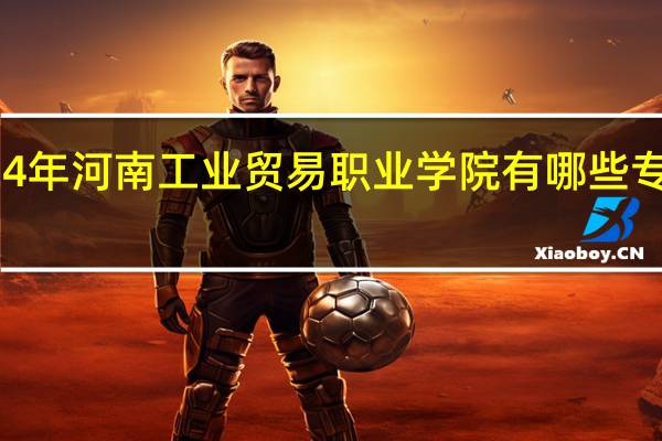 2024年河南工业贸易职业学院有哪些专业比较好