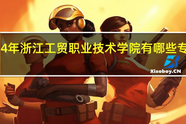 2024年浙江工贸职业技术学院有哪些专业比较好
