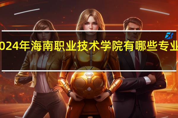 2024年海南职业技术学院有哪些专业比较好