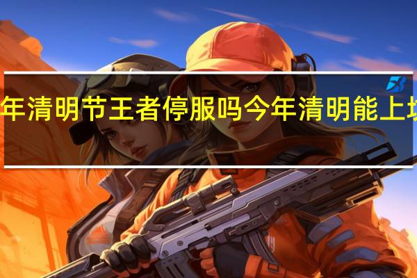 2024年清明节王者停服吗 今年清明能上坟吗2024年