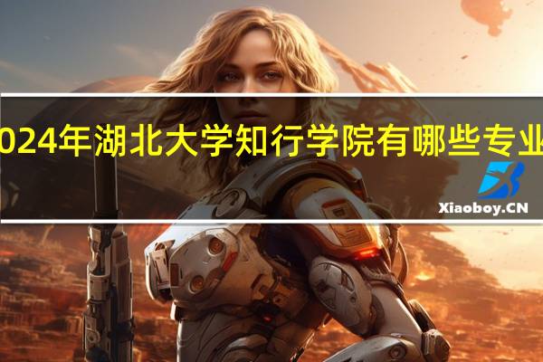 2024年湖北大学知行学院有哪些专业比较好