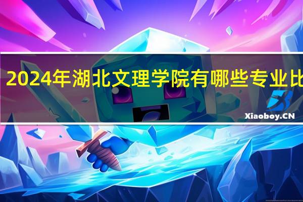 2024年湖北文理学院有哪些专业比较好