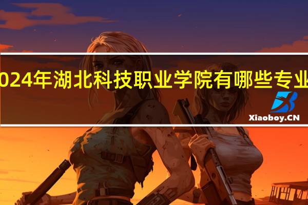 2024年湖北科技职业学院有哪些专业比较好