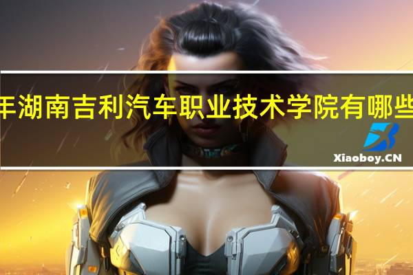 2024年湖南吉利汽车职业技术学院有哪些专业比较好