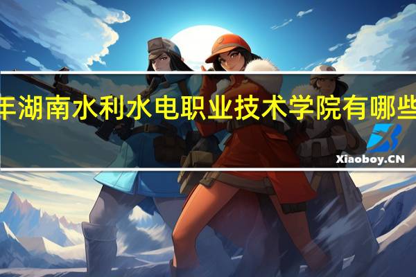 2024年湖南水利水电职业技术学院有哪些专业比较好