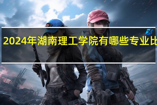 2024年湖南理工学院有哪些专业比较好