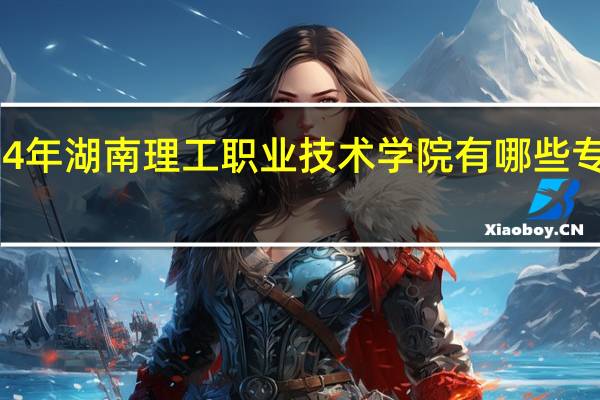 2024年湖南理工职业技术学院有哪些专业比较好