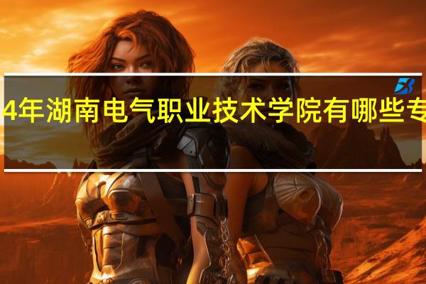 2024年湖南电气职业技术学院有哪些专业比较好
