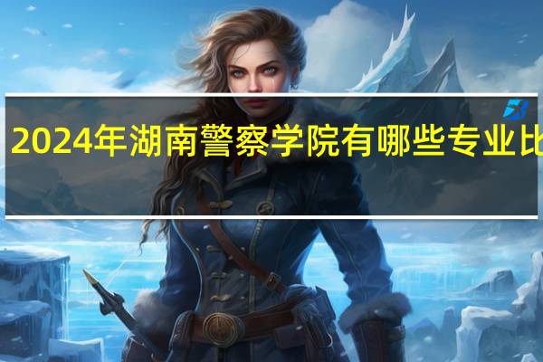 2024年湖南警察学院有哪些专业比较好