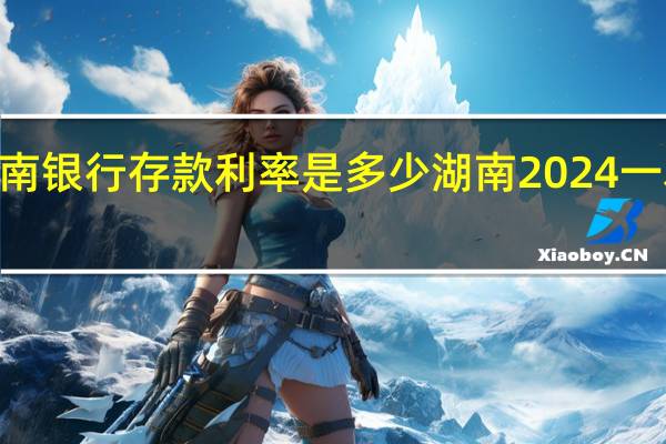 2024年湖南银行存款利率是多少 湖南2024一本线大概多少分