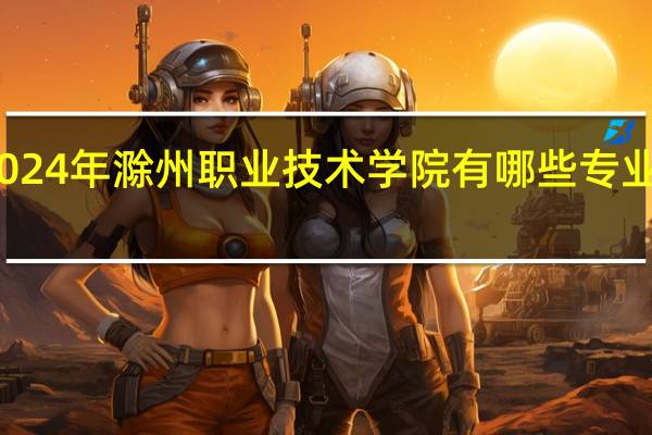 2024年滁州职业技术学院有哪些专业比较好