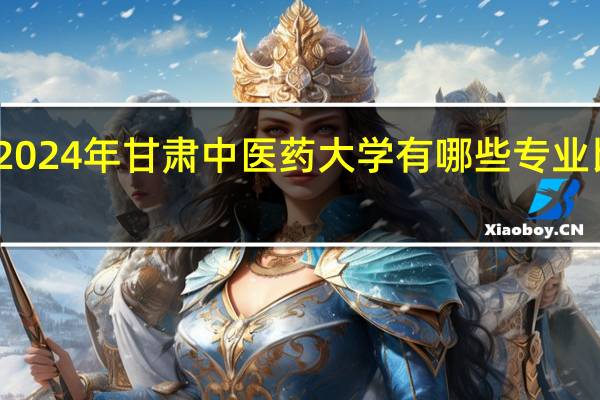 2024年甘肃中医药大学有哪些专业比较好