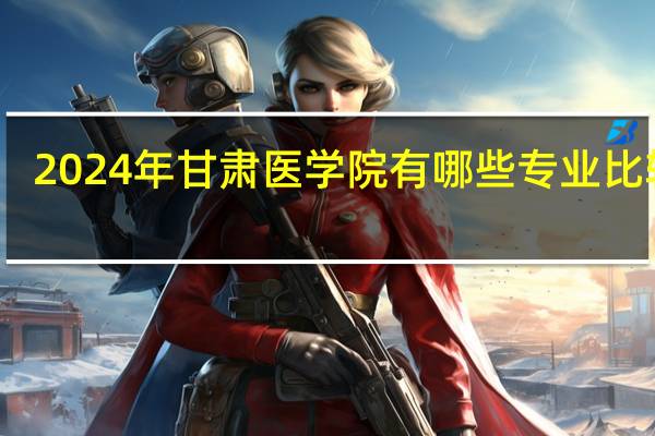 2024年甘肃医学院有哪些专业比较好