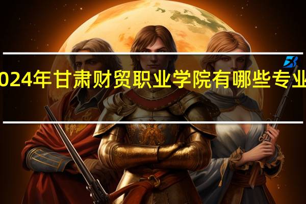2024年甘肃财贸职业学院有哪些专业比较好