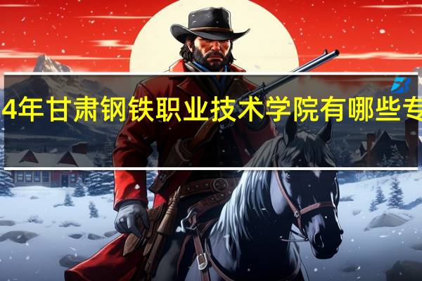 2024年甘肃钢铁职业技术学院有哪些专业比较好