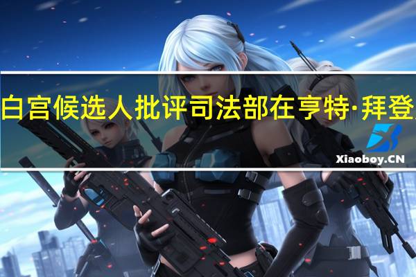 2024年白宫候选人批评司法部在亨特·拜登起诉上的拖延，指责其受“暗势力”影响