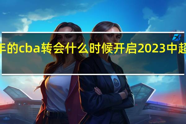 2024年的cba转会什么时候开启 2023中超转会一览表