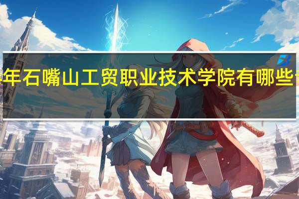 2024年石嘴山工贸职业技术学院有哪些专业比较好