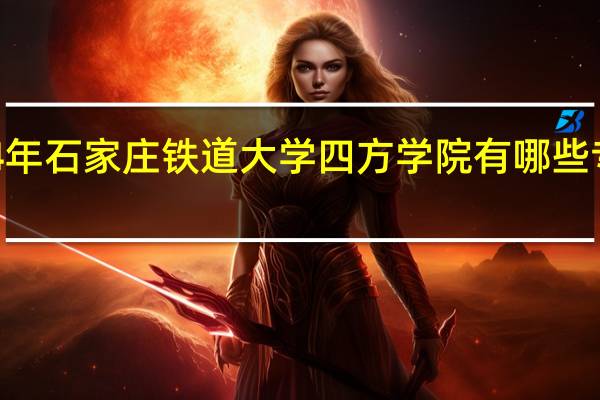 2024年石家庄铁道大学四方学院有哪些专业比较好