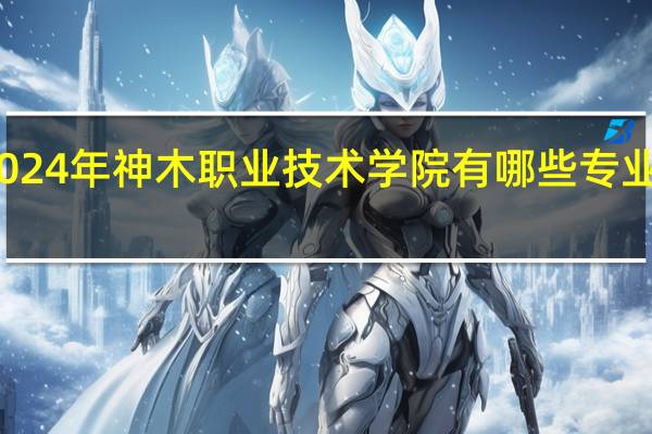 2024年神木职业技术学院有哪些专业比较好