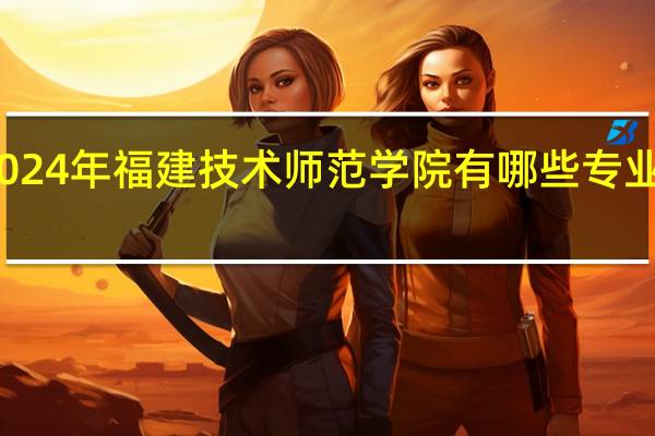 2024年福建技术师范学院有哪些专业比较好