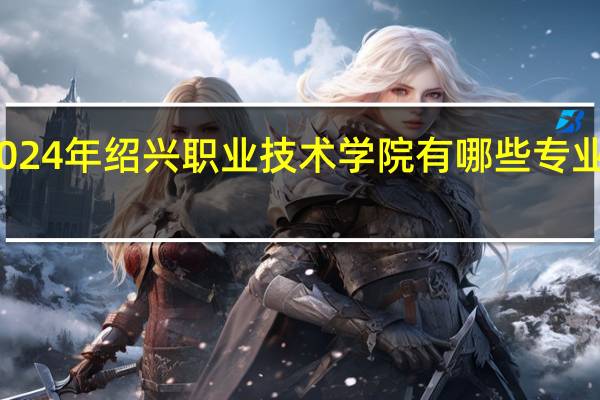 2024年绍兴职业技术学院有哪些专业比较好
