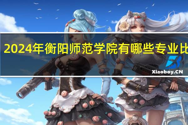 2024年衡阳师范学院有哪些专业比较好